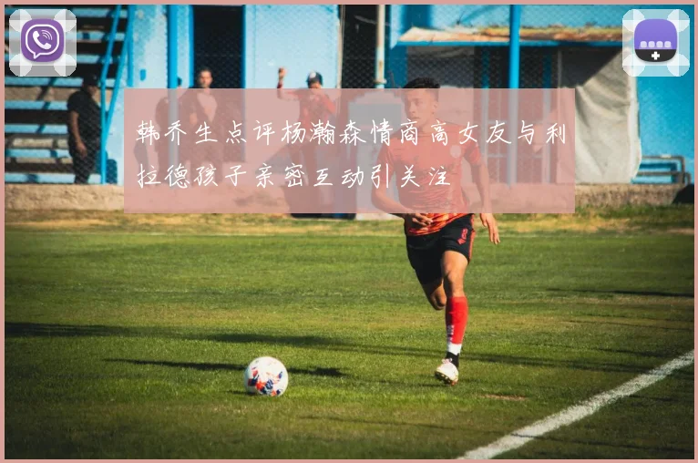 韩乔生点评杨瀚森情商高女友与利拉德孩子亲密互动引关注