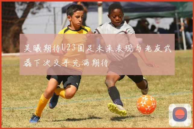 吴曦期待U23国足未来表现与老友武磊下次交手充满期待