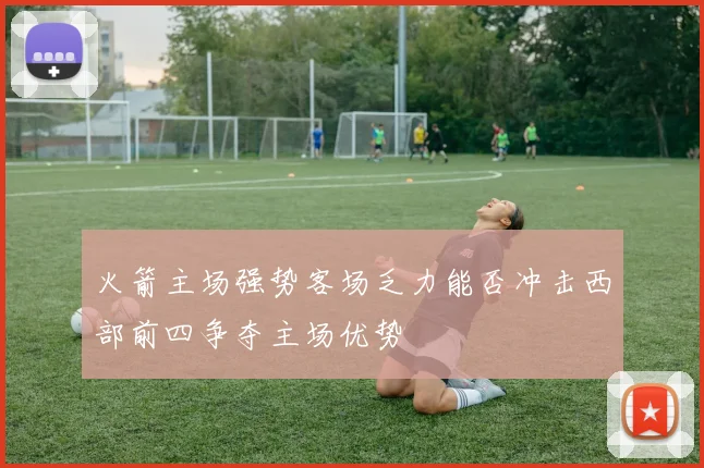火箭主场强势客场乏力能否冲击西部前四争夺主场优势