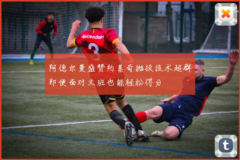 阿德尔曼盛赞约基奇抛投技术超群即便面对文班也能轻松得分