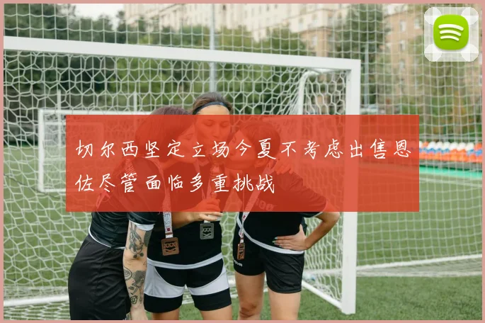 切尔西坚定立场今夏不考虑出售恩佐尽管面临多重挑战