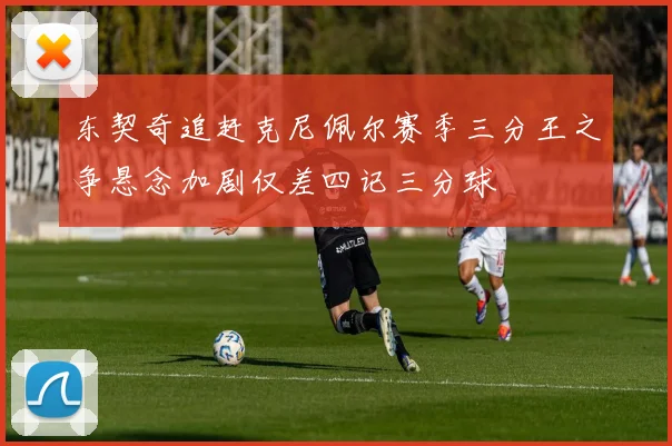东契奇追赶克尼佩尔赛季三分王之争悬念加剧仅差四记三分球